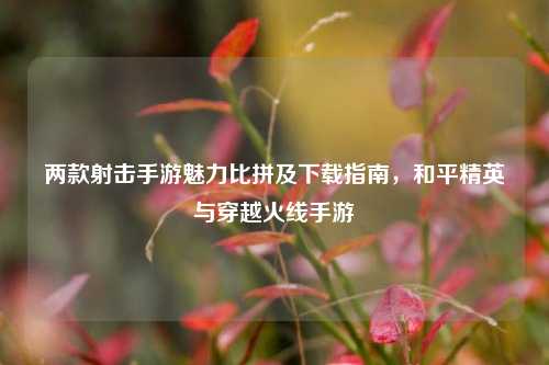两款射击手游魅力比拼及下载指南，和平精英与穿越火线手游