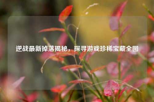 逆战最新掉落揭秘，探寻游戏珍稀宝藏全图