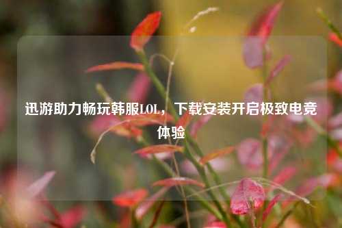 迅游助力畅玩韩服LOL，下载安装开启极致电竞体验