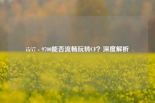 i5/i7 - 9700能否流畅玩转CF？深度解析