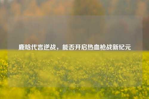 鹿晗代言逆战，能否开启热血枪战新纪元