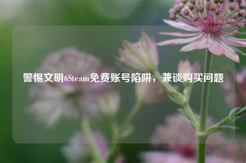 警惕文明6Steam免费账号陷阱,兼谈购买问题