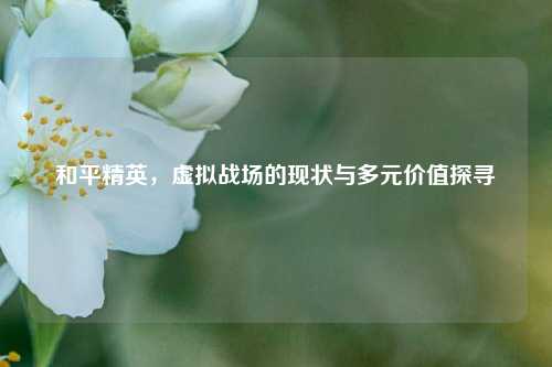 和平精英，虚拟战场的现状与多元价值探寻