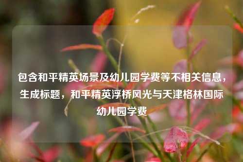 包含和平精英场景及幼儿园学费等不相关信息，生成标题，和平精英浮桥风光与天津格林国际幼儿园学费