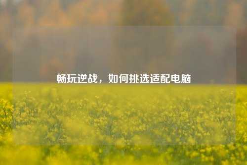畅玩逆战，如何挑选适配电脑