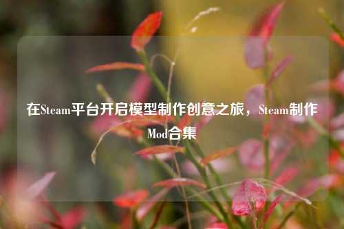 在Steam平台开启模型制作创意之旅，Steam制作Mod合集