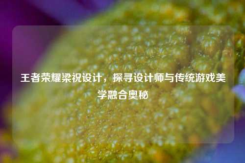 王者荣耀梁祝设计,探寻设计师与传统游戏美学融合奥秘