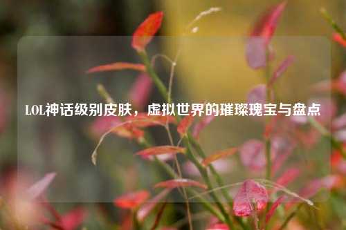 LOL神话级别皮肤，虚拟世界的璀璨瑰宝与盘点
