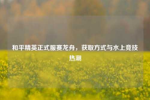 和平精英正式服赛龙舟，获取方式与水上竞技热潮