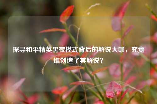探寻和平精英黑夜模式背后的解说大咖，究竟谁创造了其解说？