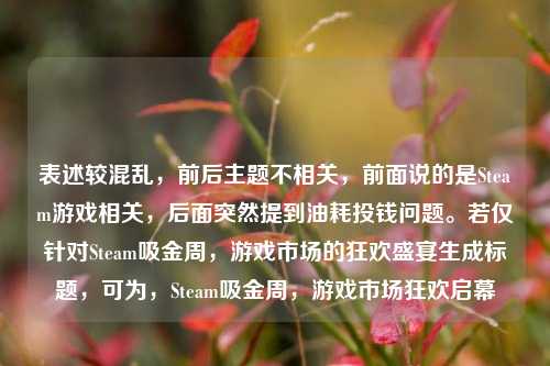 表述较混乱，前后主题不相关，前面说的是Steam游戏相关，后面突然提到油耗投钱问题。若仅针对Steam吸金周，游戏市场的狂欢盛宴生成标题，可为，Steam吸金周，游戏市场狂欢启幕
