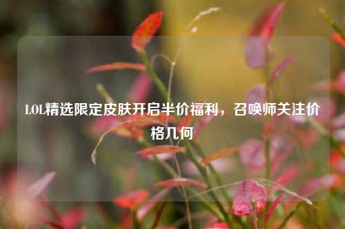 LOL精选限定皮肤开启半价福利，召唤师关注价格几何