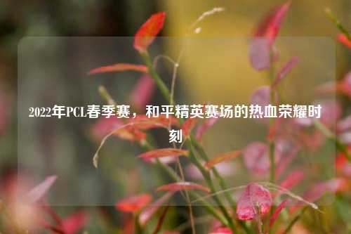 2022年PCL春季赛，和平精英赛场的热血荣耀时刻