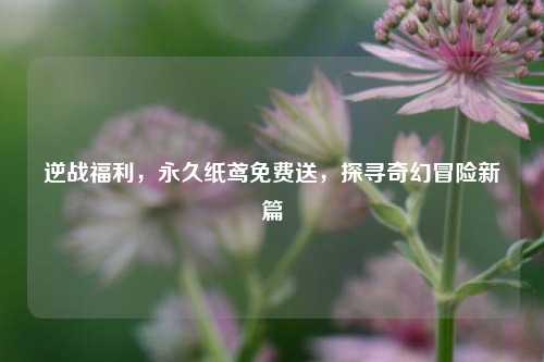 逆战福利,永久纸鸢免费送,探寻奇幻冒险新篇