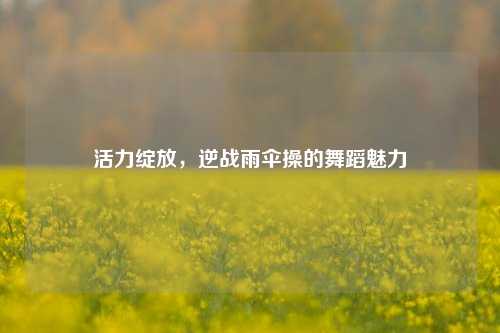 活力绽放,逆战雨伞操的舞蹈魅力