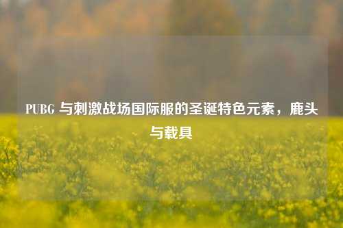 PUBG 与刺激战场国际服的圣诞特色元素，鹿头与载具