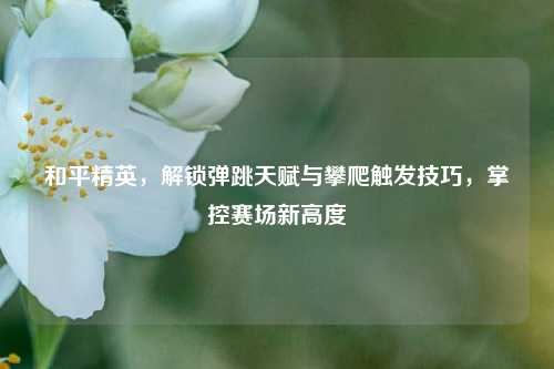 和平精英，解锁弹跳天赋与攀爬触发技巧，掌控赛场新高度