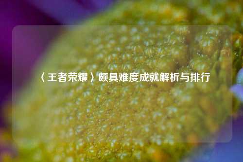 〈王者荣耀〉颇具难度成就解析与排行