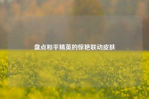 盘点和平精英的惊艳联动皮肤