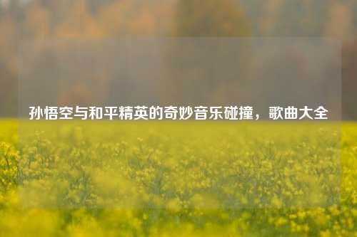 孙悟空与和平精英的奇妙音乐碰撞，歌曲大全