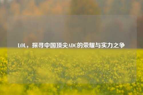 LOL，探寻中国顶尖ADC的荣耀与实力之争
