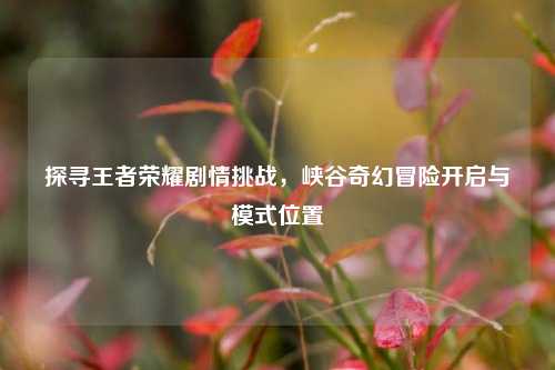 探寻王者荣耀剧情挑战,峡谷奇幻冒险开启与模式位置