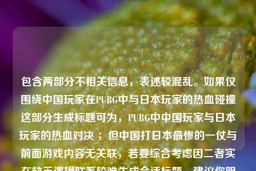 包含两部分不相关信息,表述较混乱。如果仅围绕中国玩家在PUBG中与日本玩家的热血碰撞这部分生成标题可为,PUBG中中国玩家与日本玩家的热血对决 ;但中国打日本最惨的一仗与前面游戏内容无关联,若要综合考虑因二者实在缺乏逻辑联系较难生成合适标题,建议你明确需求或梳理整合内容后再次提问。