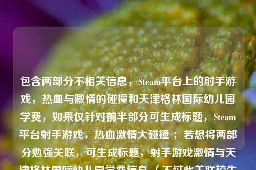 包含两部分不相关信息，Steam平台上的射手游戏，热血与激情的碰撞和天津格林国际幼儿园学费，如果仅针对前半部分可生成标题，Steam平台射手游戏，热血激情大碰撞 ；若想将两部分勉强关联，可生成标题，射手游戏激情与天津格林国际幼儿园学费信息 （不过此关联较生硬） 。建议你明确内容主旨，以便生成更契合的标题。