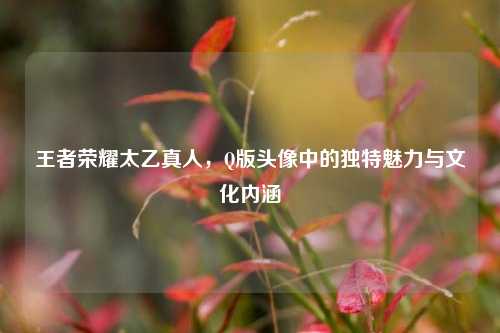 王者荣耀太乙真人，Q版头像中的独特魅力与文化内涵