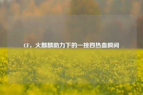CF，火麒麟助力下的一挑四热血瞬间