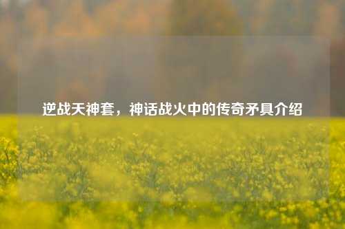 逆战天神套，神话战火中的传奇矛具介绍