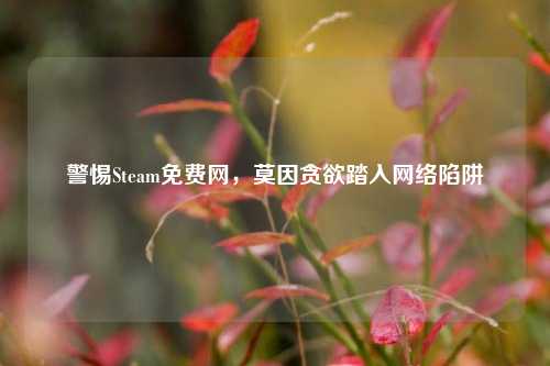 警惕Steam免费网，莫因贪欲踏入网络陷阱