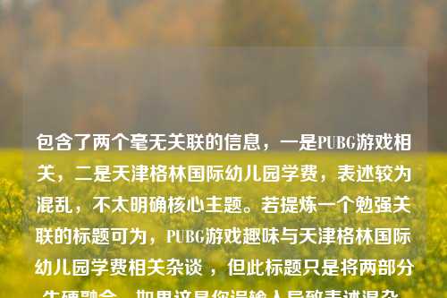 包含了两个毫无关联的信息，一是PUBG游戏相关，二是天津格林国际幼儿园学费，表述较为混乱，不太明确核心主题。若提炼一个勉强关联的标题可为，PUBG游戏趣味与天津格林国际幼儿园学费相关杂谈 ，但此标题只是将两部分生硬融合。如果这是你误输入导致表述混杂，可重新准确提供信息以生成更合适标题。