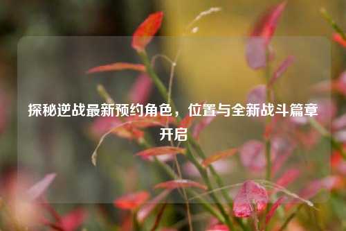 探秘逆战最新预约角色，位置与全新战斗篇章开启