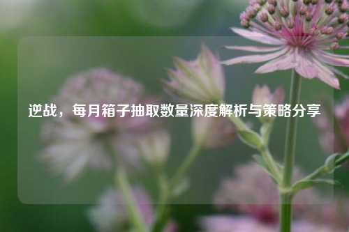 逆战，每月箱子抽取数量深度解析与策略分享