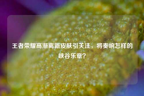 王者荣耀高渐离新皮肤引关注，将奏响怎样的峡谷乐章？