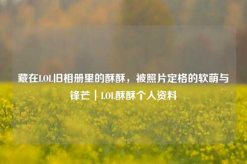 藏在LOL旧相册里的酥酥，被照片定格的软萌与锋芒｜LOL酥酥个人资料