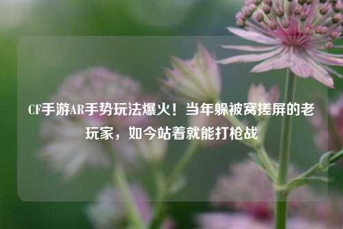 CF手游AR手势玩法爆火！当年躲被窝搓屏的老玩家，如今站着就能打枪战