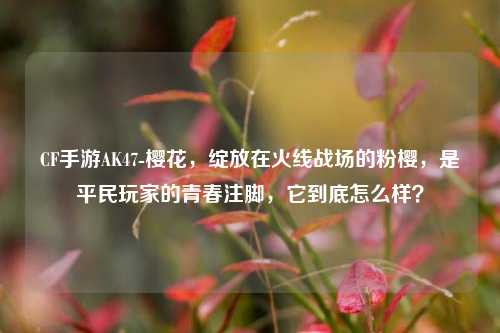 CF手游AK47-樱花，绽放在火线战场的粉樱，是平民玩家的青春注脚，它到底怎么样？