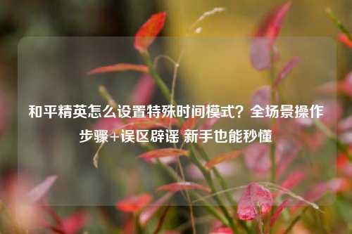 和平精英怎么设置特殊时间模式?全场景操作步骤+误区辟谣 新手也能秒懂