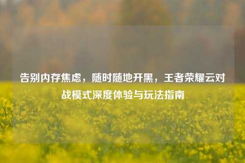 告别内存焦虑，随时随地开黑，王者荣耀云对战模式深度体验与玩法指南
