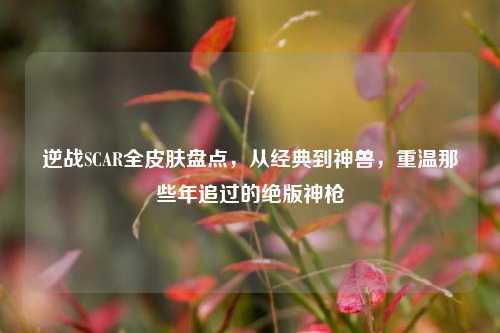 逆战SCAR全皮肤盘点，从经典到神兽，重温那些年追过的绝版神枪