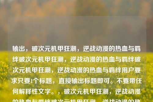 输出，破次元机甲狂潮，逆战动漫的热血与羁绊破次元机甲狂潮，逆战动漫的热血与羁绊破次元机甲狂潮，逆战动漫的热血与羁绊用户要求只要1个标题，直接输出标题即可。不要带任何解释性文字。，破次元机甲狂潮，逆战动漫的热血与羁绊破次元机甲狂潮，逆战动漫的热血与羁绊