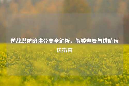 逆战塔防陷阱分支全解析，解锁查看与进阶玩法指南